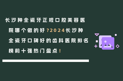 长沙种全瓷牙正规口腔美容医院哪个做的好？2024长沙种全瓷牙口碑好的齿科医院排名榜前十强热门盘点！