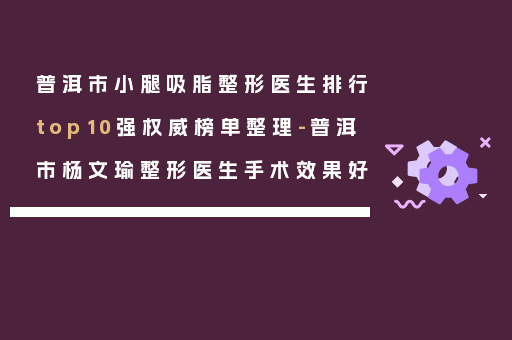 普洱市小腿吸脂整形医生排行top10强权威榜单整理-普洱市杨文瑜整形医生手术效果好