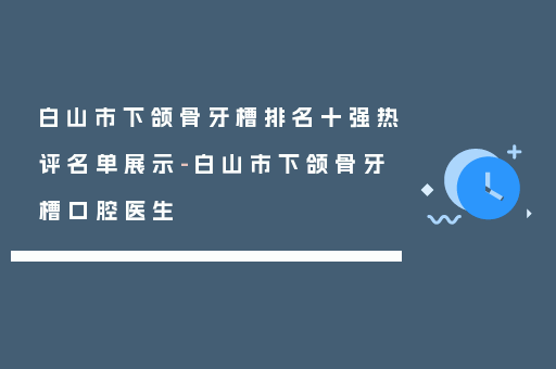 白山市下颌骨牙槽排名十强热评名单展示-白山市下颌骨牙槽口腔医生