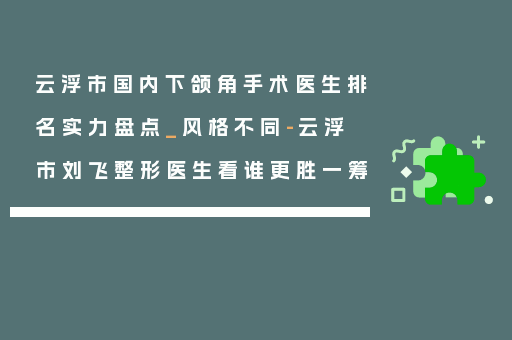 云浮市国内下颌角手术医生排名实力盘点_风格不同-云浮市刘飞整形医生看谁更胜一筹