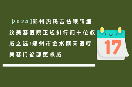 【2024】郑州热玛吉祛眼睛细纹美容医院正规排行前十位权威之选！郑州市金水丽天医疗美容门诊部更权威