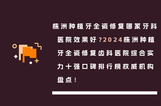株洲种植牙全瓷修复哪家牙科医院效果好？2024株洲种植牙全瓷修复齿科医院综合实力十强口碑排行榜权威机构盘点！