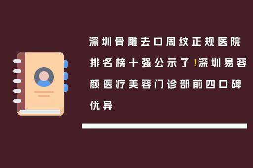 深圳骨雕去口周纹正规医院排名榜十强公示了！深圳易容颜医疗美容门诊部前四口碑优异