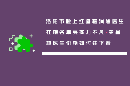 洛阳市脸上红痤疮消除医生在榜名单亮实力不凡-黄昌林医生价格如何往下看