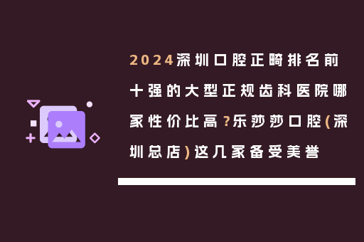 2024深圳口腔正畸排名前十强的大型正规齿科医院哪家性价比高？乐莎莎口腔(深圳总店)这几家备受美誉