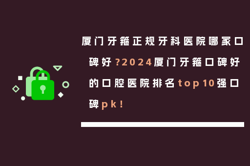 厦门牙箍正规牙科医院哪家口碑好？2024厦门牙箍口碑好的口腔医院排名top10强口碑pk！