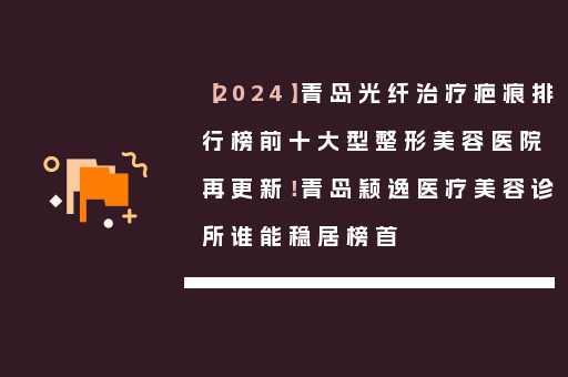 【2024】青岛光纤治疗疤痕排行榜前十大型整形美容医院再更新！青岛颖逸医疗美容诊所谁能稳居榜首