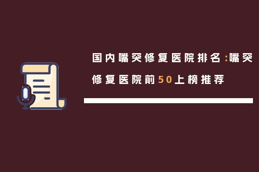 国内嘴突修复医院排名：嘴突修复医院前50上榜推荐