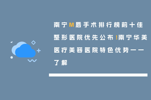 南宁M唇手术排行榜前十佳整形医院优先公布！南宁华美医疗美容医院特色优势一一了解