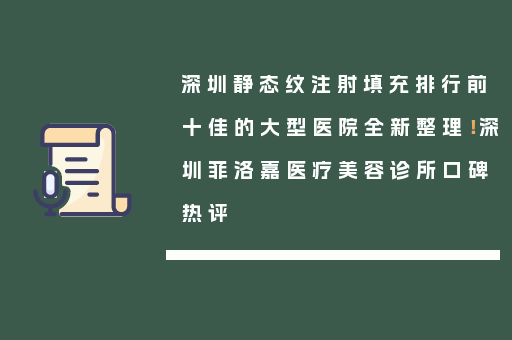 深圳静态纹注射填充排行前十佳的大型医院全新整理！深圳菲洛嘉医疗美容诊所口碑热评