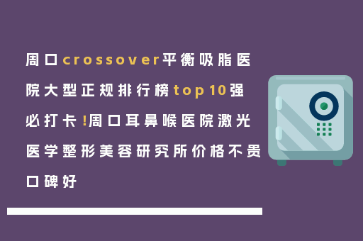 周口crossover平衡吸脂医院大型正规排行榜top10强必打卡！周口耳鼻喉医院激光医学整形美容研究所价格不贵口碑好