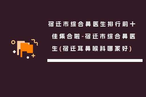 宿迁市综合鼻医生排行前十佳集合啦-宿迁市综合鼻医生(宿迁耳鼻喉科哪家好)