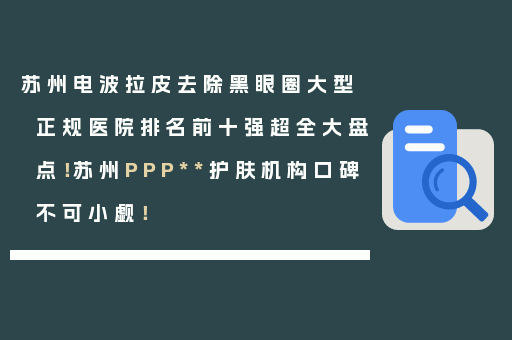 苏州电波拉皮去除黑眼圈大型正规医院排名前十强超全大盘点！苏州PPP**护肤机构口碑不可小觑！