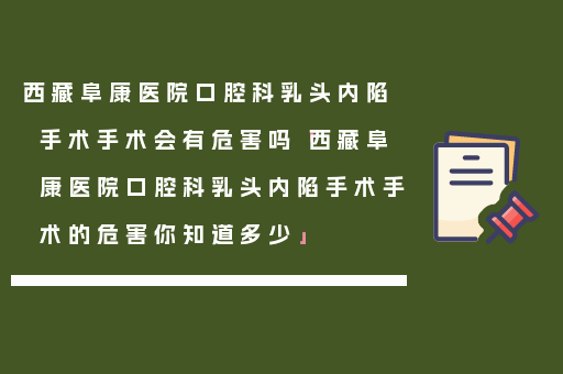 西藏阜康医院口腔科乳头内陷手术手术会有危害吗「西藏阜康医院口腔科乳头内陷手术手术的危害你知道多少」