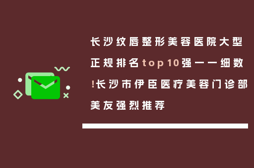 长沙纹唇整形美容医院大型正规排名top10强一一细数！长沙市伊臣医疗美容门诊部美友强烈推荐