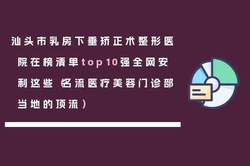 汕头市乳房下垂矫正术整形医院在榜清单top10强全网安利这些（名流医疗美容门诊部当地的顶流）