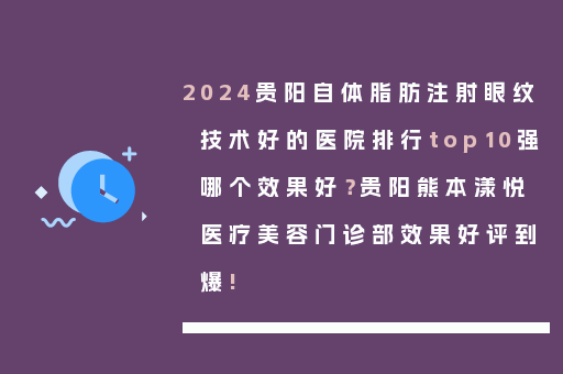 2024贵阳自体脂肪注射眼纹技术好的医院排行top10强哪个效果好？贵阳熊本漾悦医疗美容门诊部效果好评到爆!