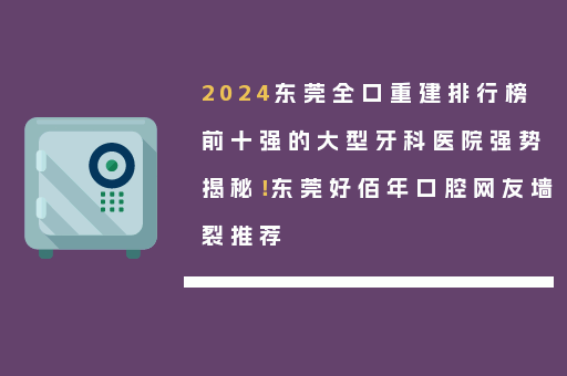 2024东莞全口重建排行榜前十强的大型牙科医院强势揭秘！东莞好佰年口腔网友墙裂推荐
