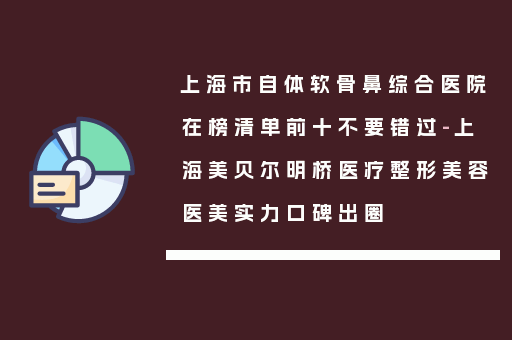 上海市自体软骨鼻综合医院在榜清单前十不要错过-上海美贝尔明桥医疗整形美容医美实力口碑出圈