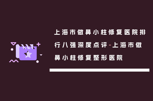 上海市做鼻小柱修复医院排行八强深度点评-上海市做鼻小柱修复整形医院