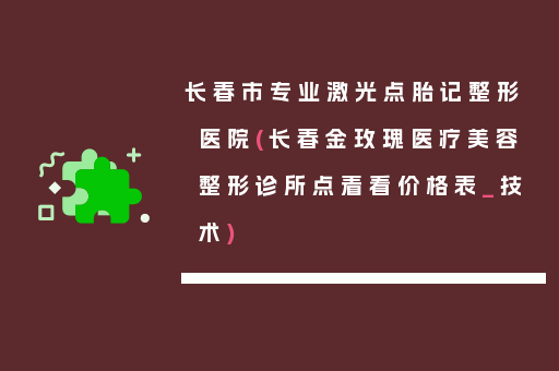 长春市专业激光点胎记整形医院(长春金玫瑰医疗美容整形诊所点着看价格表_技术)