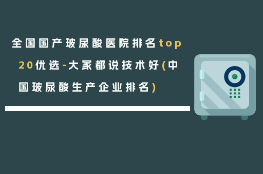 全国国产玻尿酸医院排名top20优选-大家都说技术好(中国玻尿酸生产企业排名)