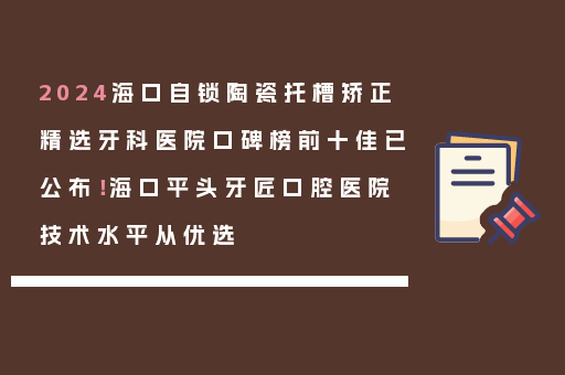 2024海口自锁陶瓷托槽矫正精选牙科医院口碑榜前十佳已公布！海口平头牙匠口腔医院技术水平从优选