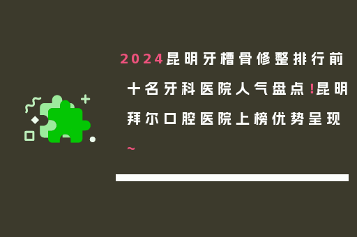 2024昆明牙槽骨修整排行前十名牙科医院人气盘点！昆明拜尔口腔医院上榜优势呈现~
