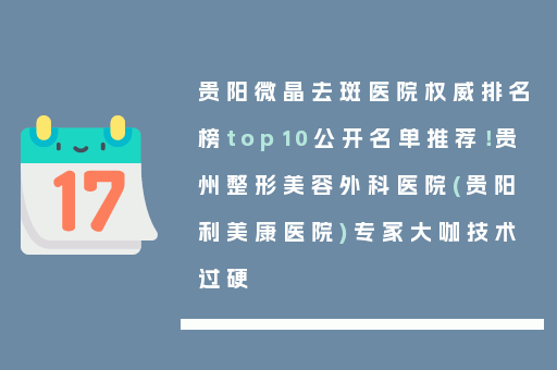 贵阳微晶去斑医院权威排名榜top10公开名单推荐！贵州整形美容外科医院(贵阳利美康医院)专家大咖技术过硬