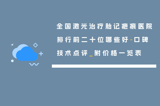 全国激光治疗胎记疤痕医院排行前二十位哪些好-口碑技术点评_附价格一览表