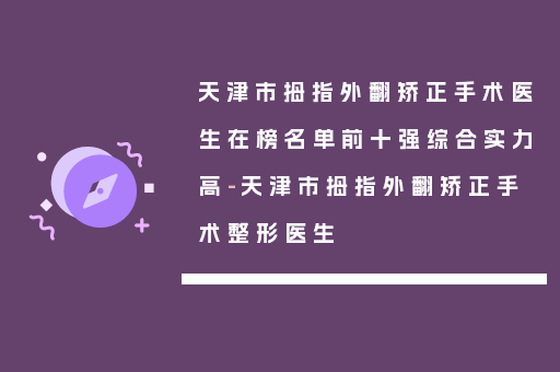 天津市拇指外翻矫正手术医生在榜名单前十强综合实力高-天津市拇指外翻矫正手术整形医生
