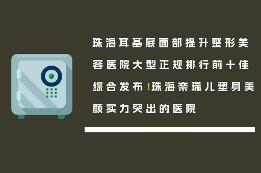 珠海耳基底面部提升整形美容医院大型正规排行前十佳综合发布！珠海奈瑞儿塑身美颜实力突出的医院