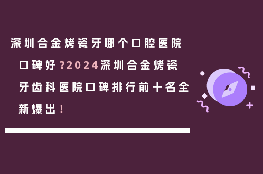 深圳合金烤瓷牙哪个口腔医院口碑好？2024深圳合金烤瓷牙齿科医院口碑排行前十名全新爆出！