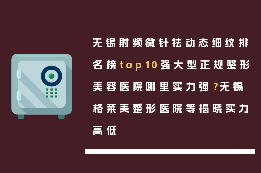 无锡射频微针祛动态细纹排名榜top10强大型正规整形美容医院哪里实力强？无锡格莱美整形医院等揭晓实力高低