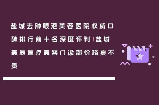 盐城去肿眼泡美容医院权威口碑排行前十名深度评判！盐城美辰医疗美容门诊部价格真不贵